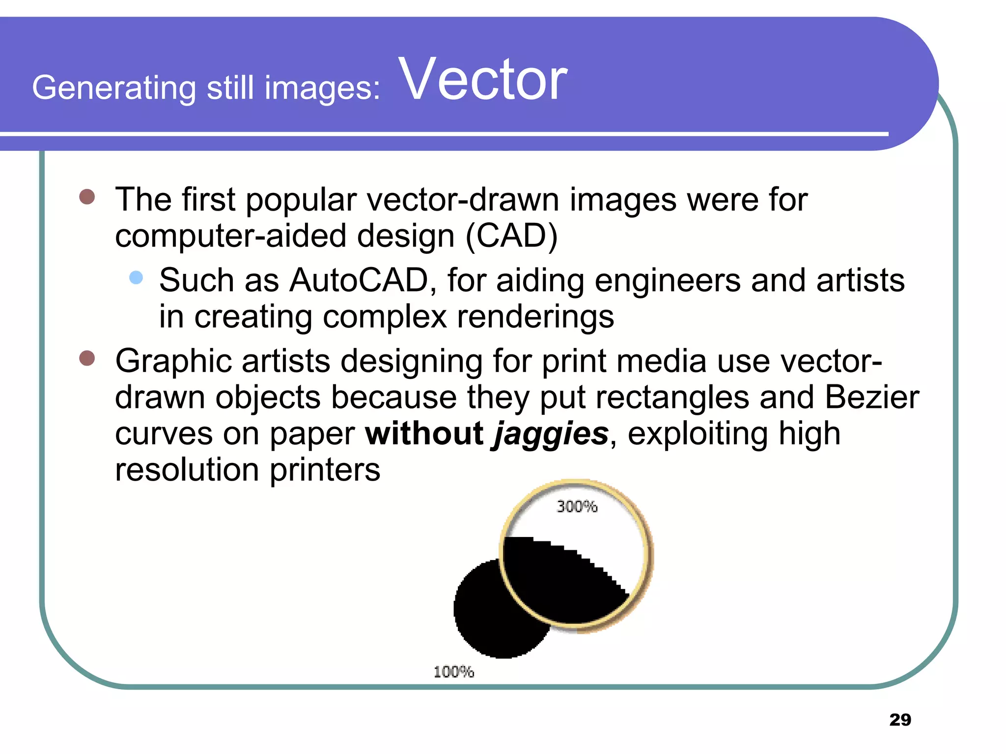Generating still images:  Vector The first popular vector-drawn images were for computer-aided design (CAD) Such as AutoCAD, for aiding engineers and artists in creating complex renderings Graphic artists designing for print media use vector-drawn objects because they put rectangles and Bezier curves on paper  without  jaggies , exploiting high resolution printers 