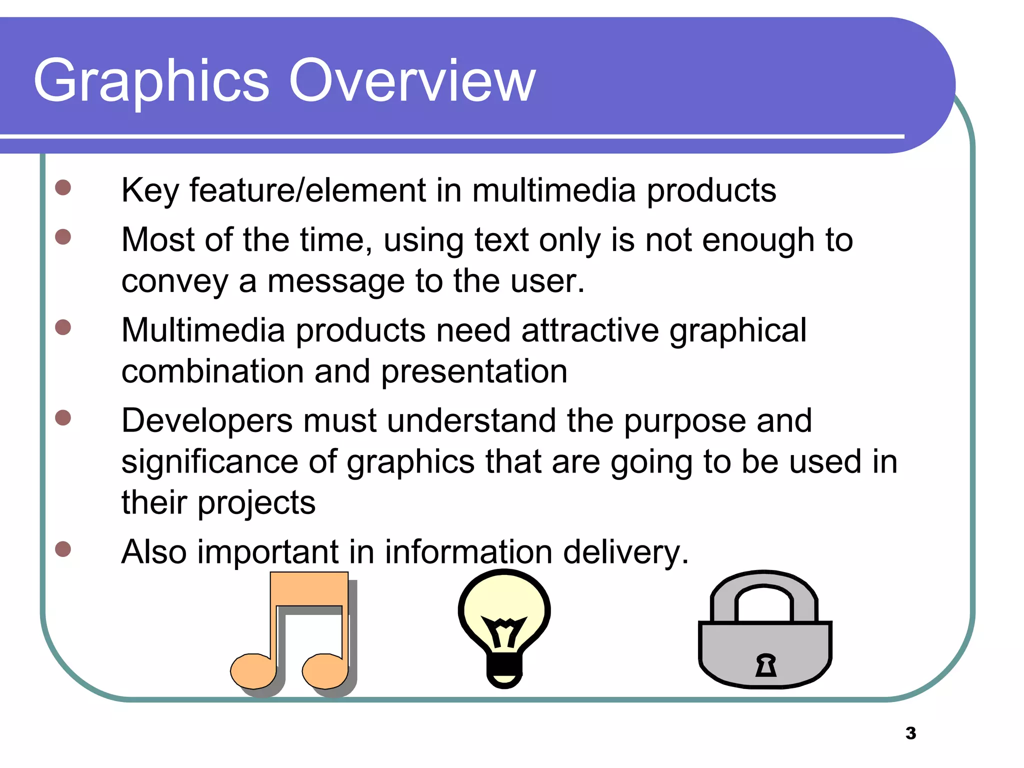 Graphics Overview Key feature/element in multimedia products Most of the time, using text only is not enough to convey a message to the user. Multimedia products need attractive graphical combination and presentation Developers must understand the purpose and significance of graphics that are going to be used in their projects Also important in information delivery. 