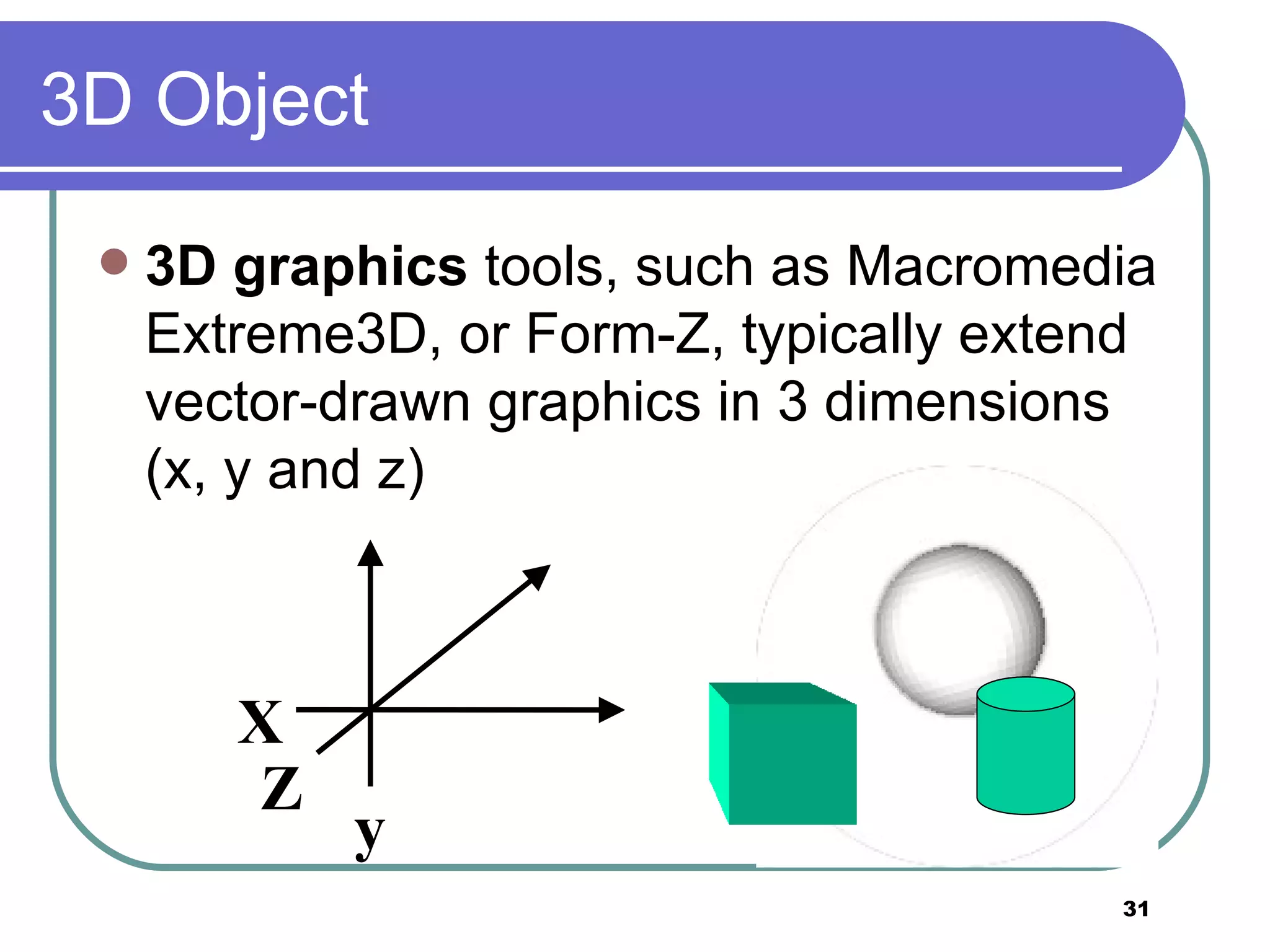 3D Object 3D graphics  tools, such as Macromedia Extreme3D, or Form-Z, typically extend vector-drawn graphics in 3 dimensions (x, y and z) X y Z 