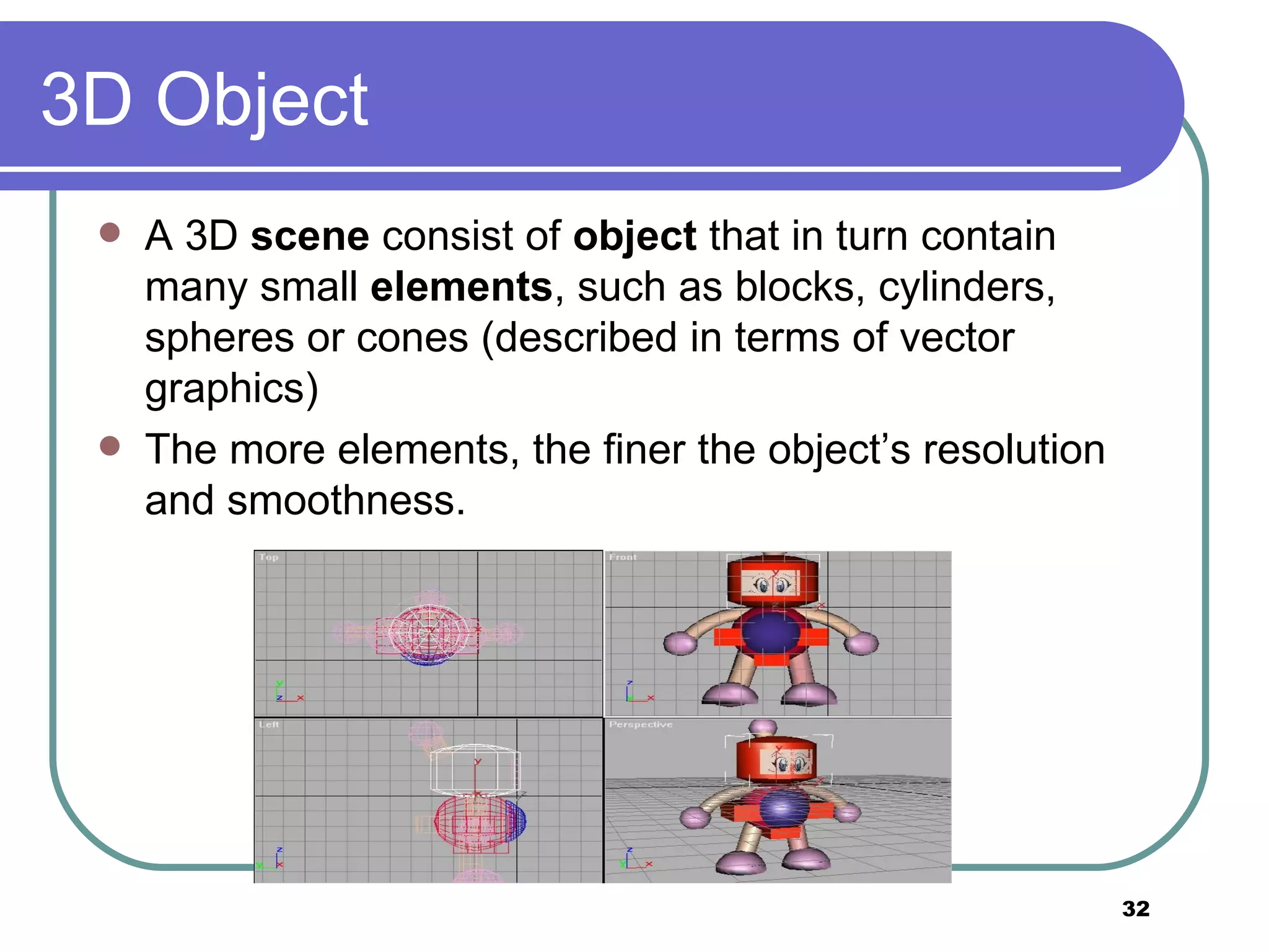 3D Object A 3D  scene  consist of  object  that in turn contain many small  elements , such as blocks, cylinders, spheres or cones (described in terms of vector graphics) The more elements, the finer the object’s resolution and smoothness. 