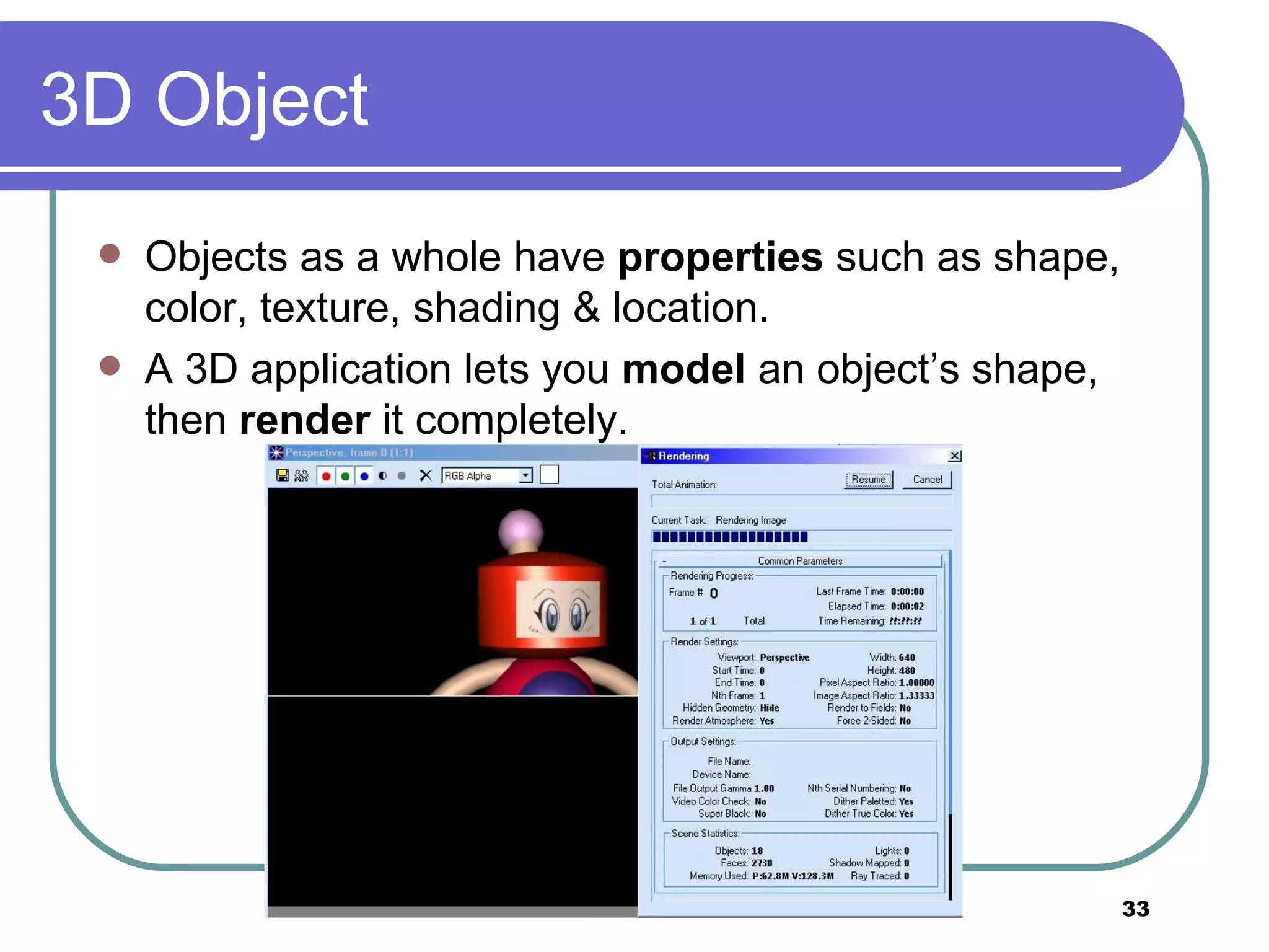 3D Object Objects as a whole have  properties  such as shape, color, texture, shading & location. A 3D application lets you  model  an object’s shape, then  render  it completely. 