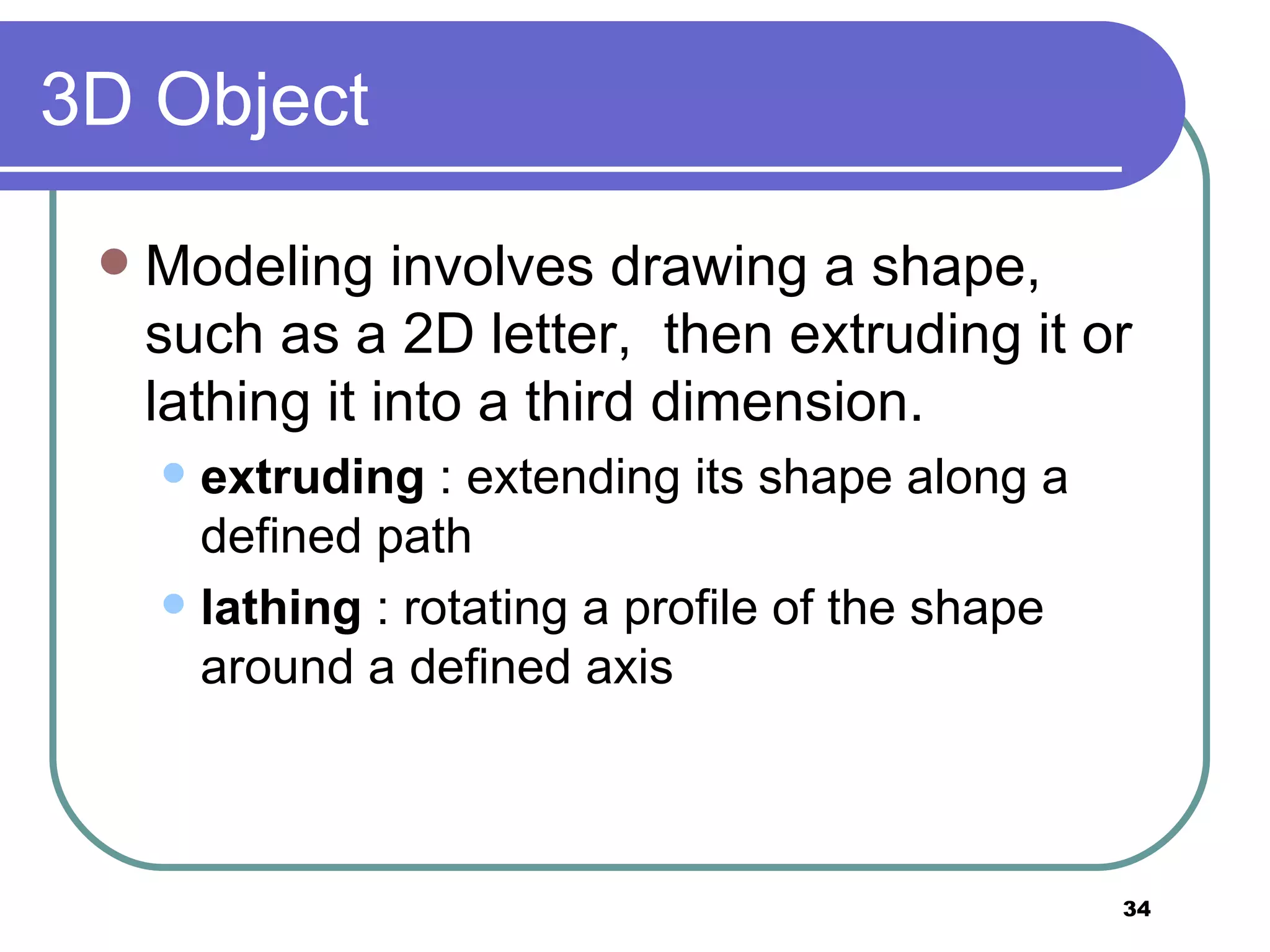3D Object Modeling involves drawing a shape, such as a 2D letter,  then extruding it or lathing it into a third dimension.  extruding  : extending its shape along a defined path lathing  : rotating a profile of the shape around a defined axis 