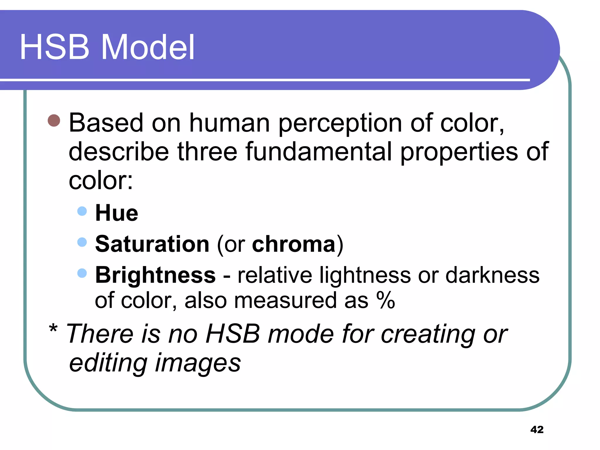 HSB Model Based on human perception of color, describe three fundamental properties of color: Hue Saturation  (or  chroma )  Brightness  - relative lightness or darkness of color, also measured as % * There is no HSB mode for creating or editing images 