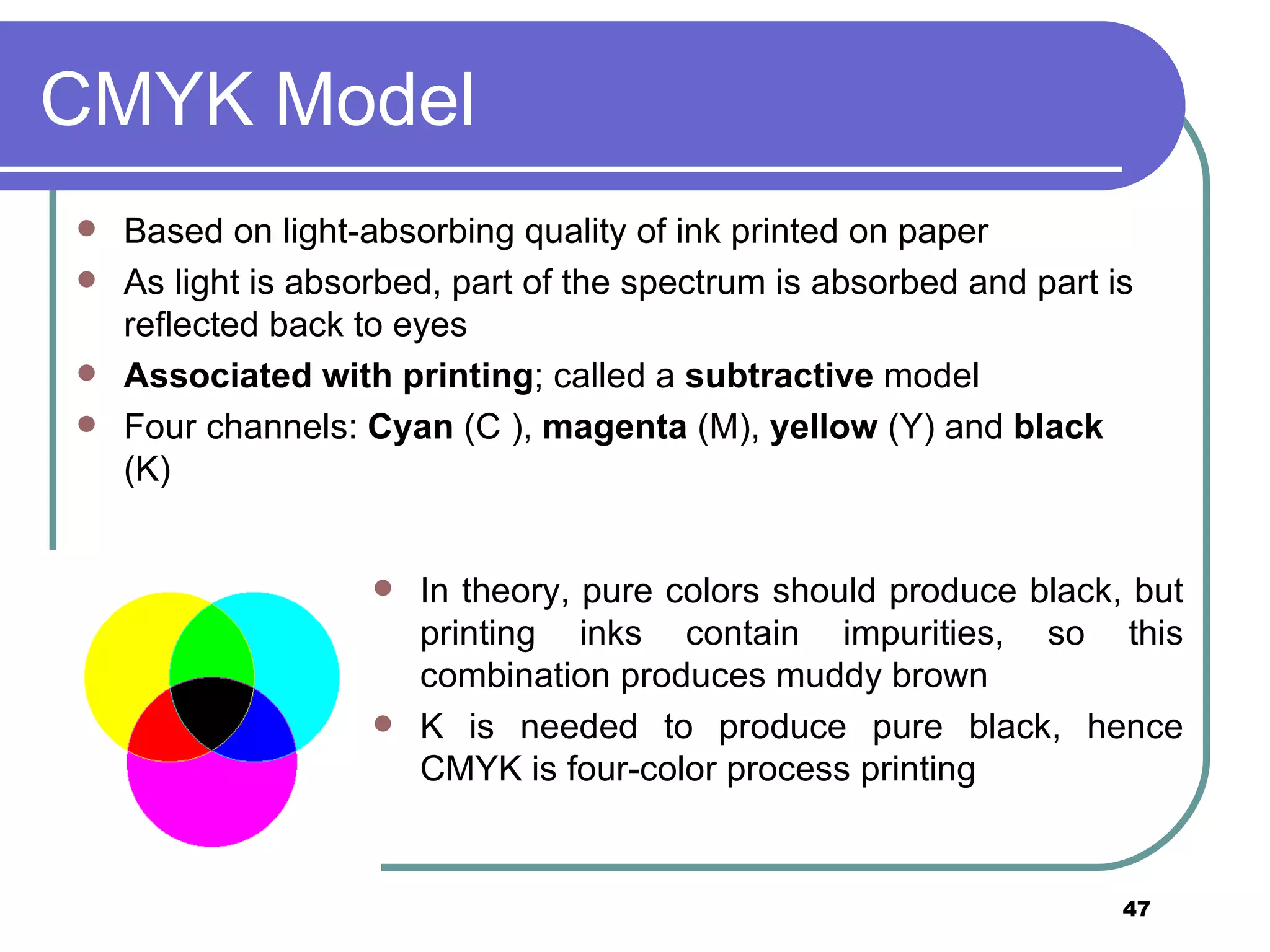 CMYK Model Based on light-absorbing quality of ink printed on paper As light is absorbed, part of the spectrum is absorbed and part is reflected back to eyes Associated with printing ; called a  subtractive  model Four channels:  Cyan  (C ),  magenta  (M),  yellow  (Y) and  black  (K) In theory, pure colors should produce black, but printing inks contain impurities, so this combination produces muddy brown K is needed to produce pure black, hence CMYK is four-color process printing 