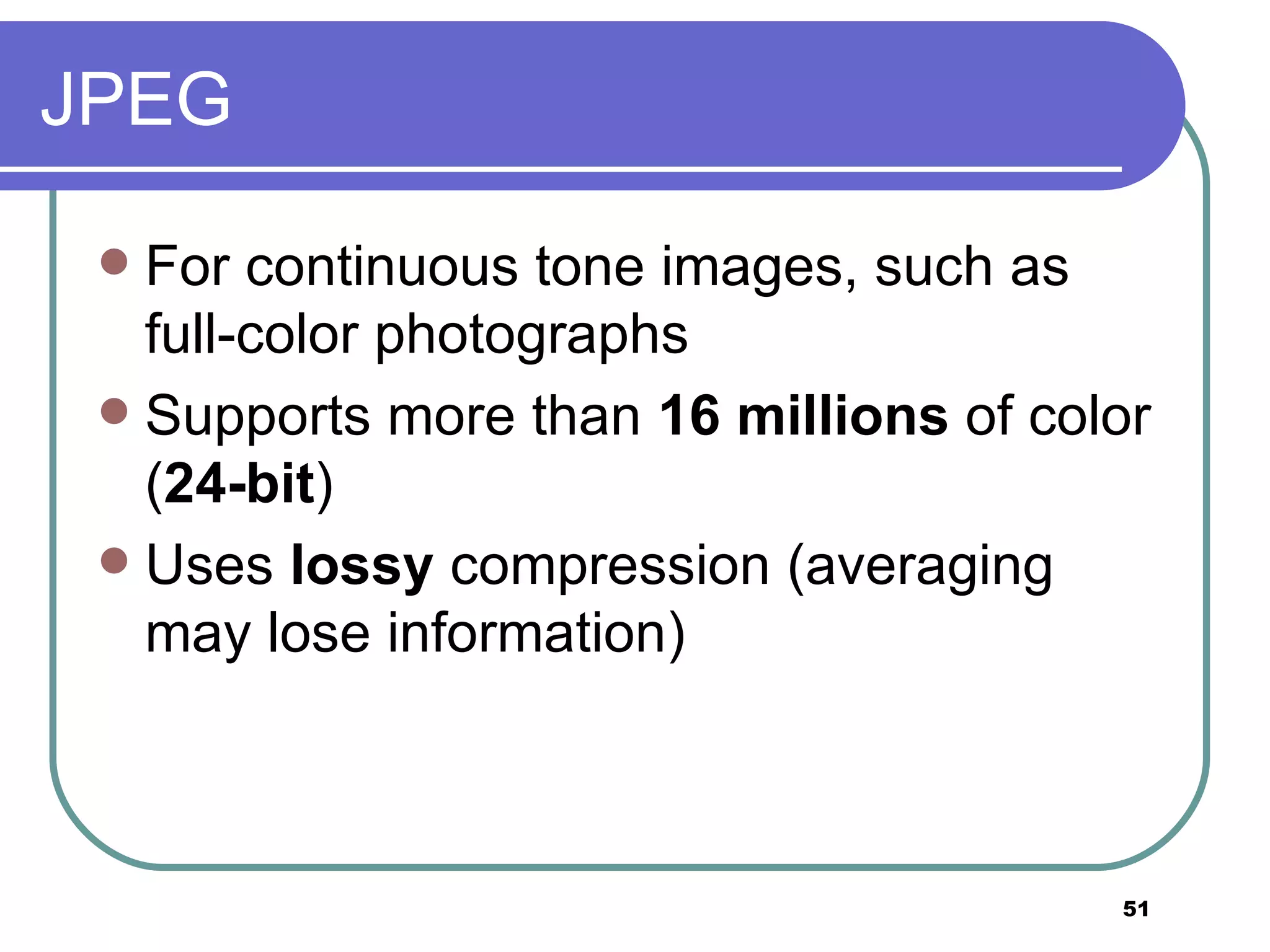 JPEG For continuous tone images, such as full-color photographs Supports more than  16 millions  of color ( 24-bit ) Uses  lossy  compression (averaging may lose information) 