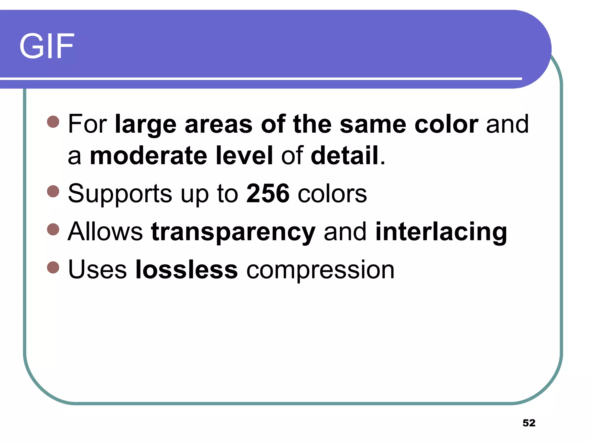 GIF For  large areas of the same color  and a  moderate level  of  detail . Supports up to  256  colors Allows  transparency  and  interlacing Uses  lossless  compression 