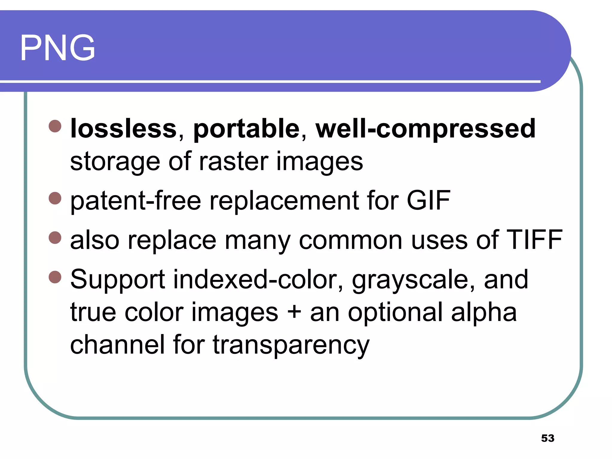 PNG lossless ,  portable ,  well-compressed  storage of raster images patent-free replacement for GIF  also replace many common uses of TIFF Support indexed-color, grayscale, and true color images + an optional alpha channel for transparency 