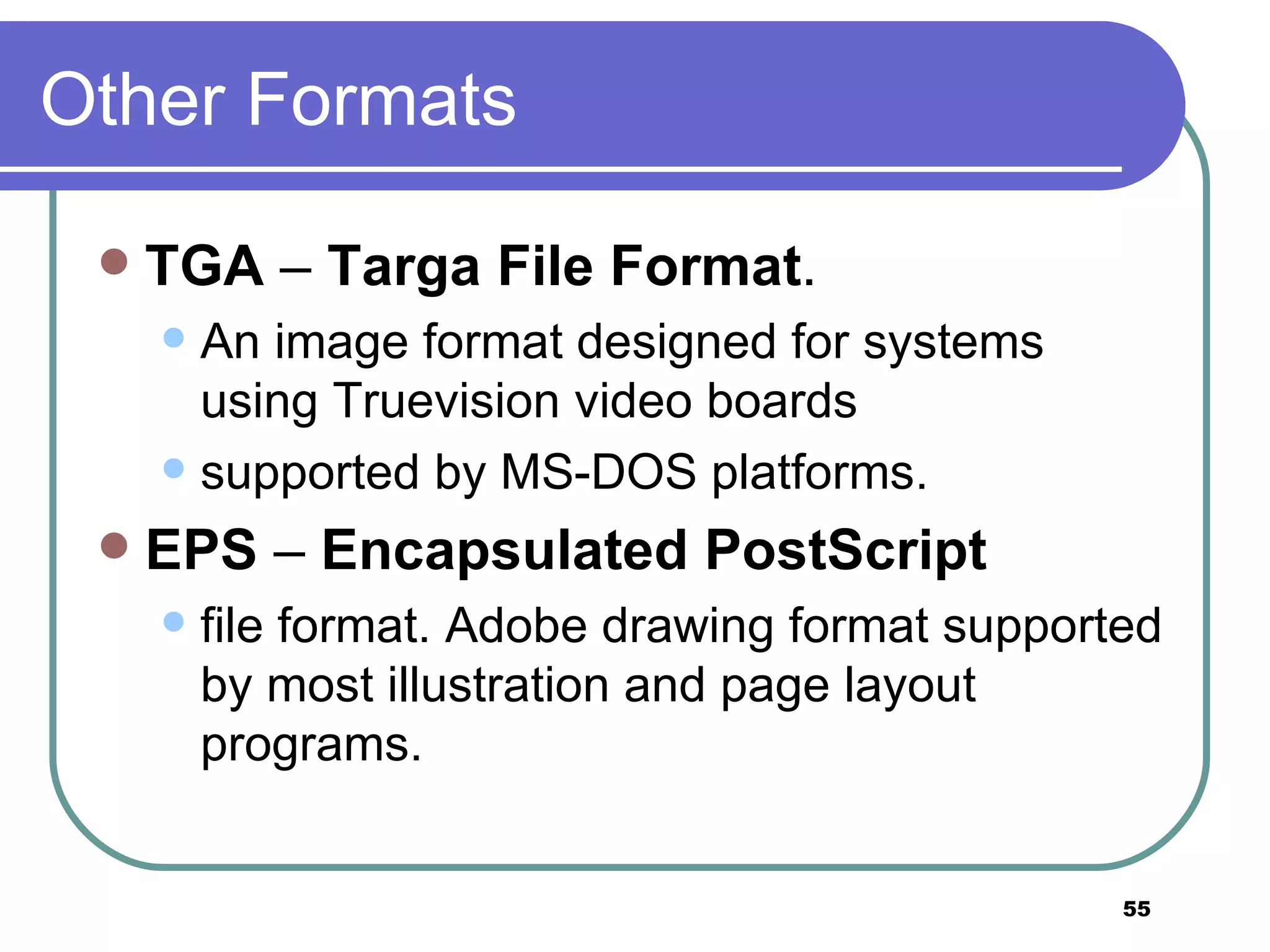 Other Formats TGA  –  Targa File Format .  An image format designed for systems using Truevision video boards  supported by MS-DOS platforms. EPS  –  Encapsulated PostScript   file format. Adobe drawing format supported by most illustration and page layout programs. 