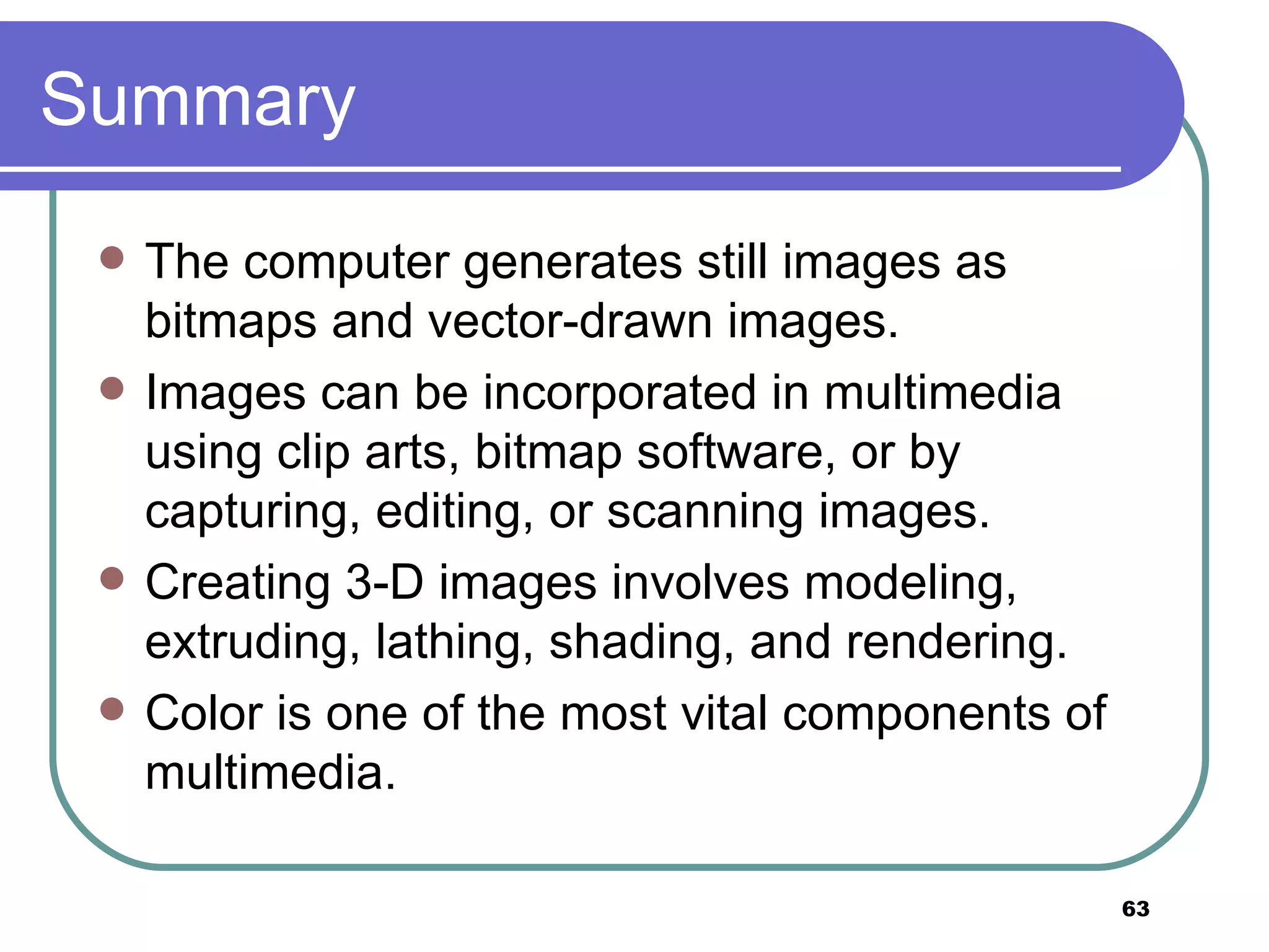 Summary The computer generates still images as bitmaps and vector-drawn images. Images can be incorporated in multimedia using clip arts, bitmap software, or by capturing, editing, or scanning images. Creating 3-D images involves modeling, extruding, lathing, shading, and rendering. Color is one of the most vital components of multimedia. 