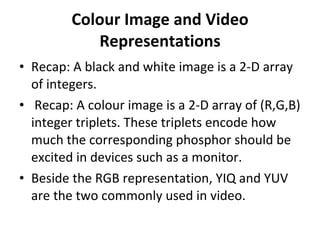 Colour Image and Video Representations Recap: A black and white image is a 2-D array of integers. Recap: A colour image is a 2-D array of (R,G,B) integer triplets. These triplets encode how much the corresponding phosphor should be excited in devices such as a monitor. Beside the RGB representation, YIQ and YUV are the two commonly used in video. 
