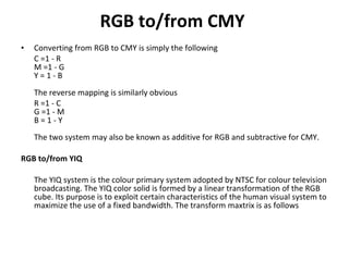 RGB to/from CMY   Converting from RGB to CMY is simply the following  C =1 - R M =1 - G Y = 1 - B  The reverse mapping is similarly obvious  R =1 - C G =1 - M B = 1 - Y  The two system may also be known as additive for RGB and subtractive for CMY.  RGB to/from YIQ   The YIQ system is the colour primary system adopted by NTSC for colour television broadcasting. The YIQ color solid is formed by a linear transformation of the RGB cube. Its purpose is to exploit certain characteristics of the human visual system to maximize the use of a fixed bandwidth. The transform maxtrix is as follows  