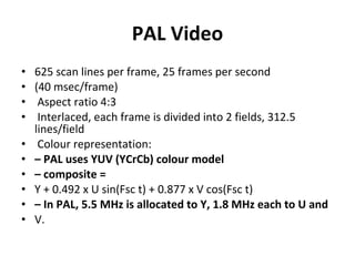 PAL Video 625 scan lines per frame, 25 frames per second (40 msec/frame) Aspect ratio 4:3 Interlaced, each frame is divided into 2 fields, 312.5 lines/field Colour representation: –  PAL uses YUV (YCrCb) colour model –  composite = Y + 0.492 x U sin(Fsc t) + 0.877 x V cos(Fsc t) –  In PAL, 5.5 MHz is allocated to Y, 1.8 MHz each to U and V. 