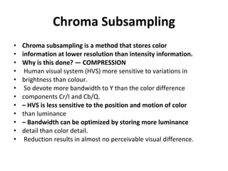 Chroma Subsampling Chroma subsampling is a method that stores color information at lower resolution than intensity information. Why is this done? — COMPRESSION Human visual system (HVS) more sensitive to variations in brightness than colour. So devote more bandwidth to Y than the color difference components Cr/I and Cb/Q. –  HVS is less sensitive to the position and motion of color than luminance –  Bandwidth can be optimized by storing more luminance detail than color detail. Reduction results in almost no perceivable visual difference. 