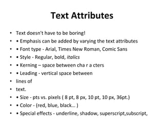 Text Attributes Text doesn't have to be boring! •  Emphasis can be added by varying the text attributes •  Font type - Arial, Times New Roman, Comic Sans •  Style - Regular, bold,  italics •  Kerning – space between cha r a cters •  Leading - vertical space between lines of text. •  Size - pts vs. pixels ( 8 pt, 8 px, 10 pt, 10 px, 36pt.) •  Color - (red, blue, black… ) •  Special effects - underline, shadow, superscript,subscript, 
