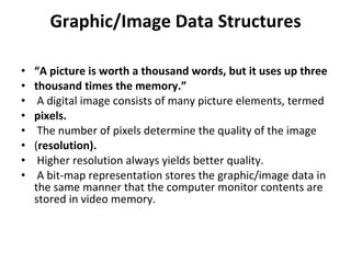 Graphic/Image Data Structures “ A picture is worth a thousand words, but it uses up three thousand times the memory.” A digital image consists of many picture elements, termed pixels. The number of pixels determine the quality of the image ( resolution). Higher resolution always yields better quality. A bit-map representation stores the graphic/image data in the same manner that the computer monitor contents are stored in video memory. 