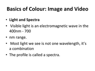 Basics of Colour: Image and Video Light and Spectra Visible light is an electromagnetic wave in the 400nm - 700 nm range. Most light we see is not one wavelength, it’s a combination The profile is called a spectra. 