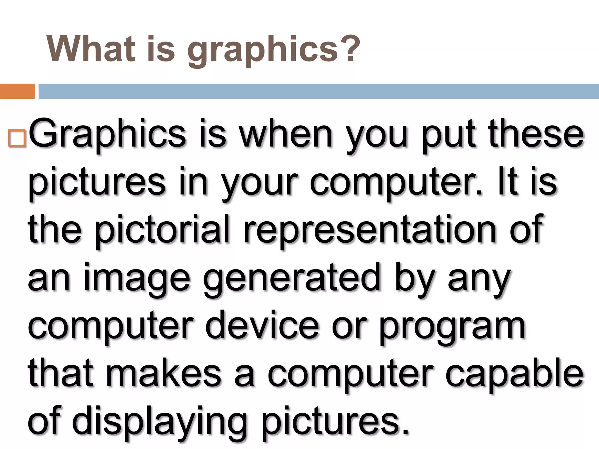 What is graphics?Graphics is when you put these pictures in your computer. It is the pictorial representation of an image generated by any computer device or program that makes a computer capable of displaying pictures.