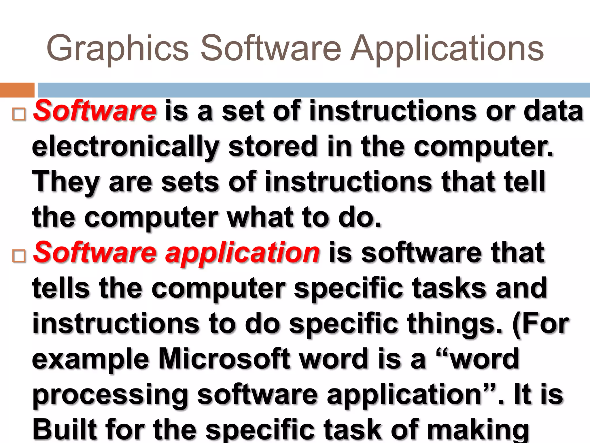 Graphics Software ApplicationsSoftware is a set of instructions or data electronically stored in the computer. They are sets of instructions that tell the computer what to do.Software application is software that tells the computer specific tasks and instructions to do specific things. (For example Microsoft word is a “word processing software application”. It is Built for the specific task of making documents.)