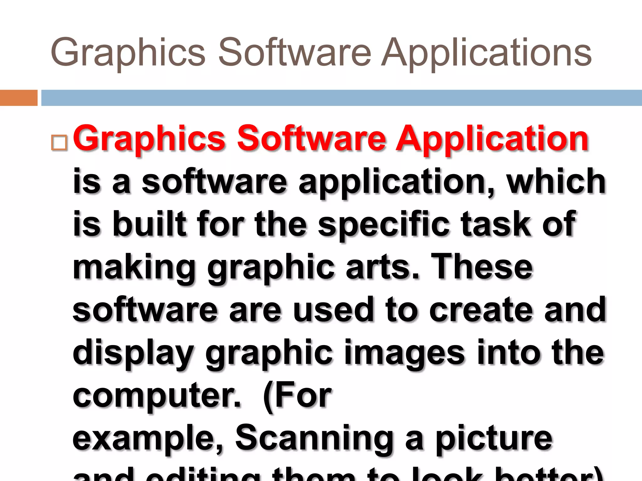 Graphics Software ApplicationsGraphics Software Application is a software application, which is built for the specific task of making graphic arts. These software are used to create and display graphic images into the computer. (For example, Scanning a picture and editing them to look better)