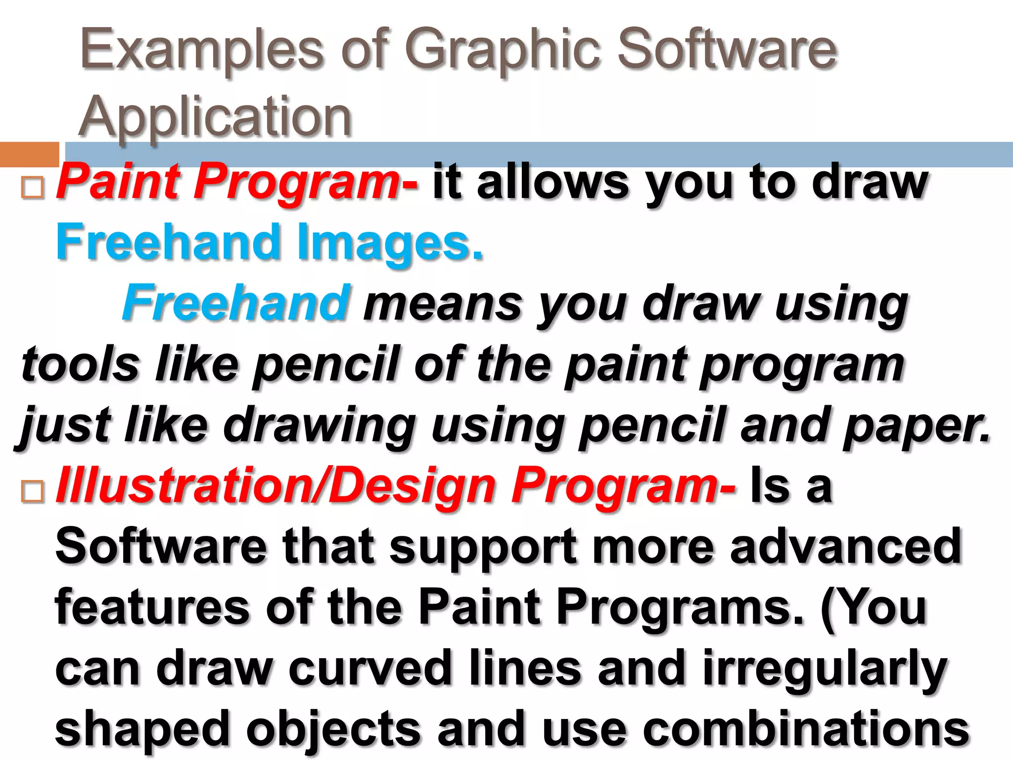 Examples of Graphic Software ApplicationPaint Program- it allows you to draw Freehand Images. Freehand means you draw using tools like pencil of the paint program just like drawing using pencil and paper.Illustration/Design Program- Is a Software that support more advanced features of the Paint Programs. (You can draw curved lines and irregularly shaped objects and use combinations of two or more colors).