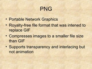 PNG Portable Network Graphics Royalty-free file format that was intened to replace GIF Compresses images to a smaller file size than GIF Supports transparency and interlacing but not animation 