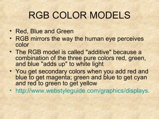 RGB COLOR MODELS Red, Blue and Green RGB mirrors the way the human eye perceives color The RGB model is called "additive" because a combination of the three pure colors red, green, and blue "adds up" to white light  You get secondary colors when you add red and blue to get magenta; green and blue to get cyan and red to green to get yellow http://www.webstyleguide.com/graphics/displays.html 