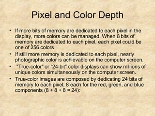 Pixel and Color Depth If more bits of memory are dedicated to each pixel in the display, more colors can be managed. When 8 bits of memory are dedicated to each pixel, each pixel could be one of 256 colors  If still more memory is dedicated to each pixel, nearly photographic color is achievable on the computer screen. "True-color" or "24-bit" color displays can show millions of unique colors simultaneously on the computer screen.  True-color images are composed by dedicating 24 bits of memory to each pixel; 8 each for the red, green, and blue components (8 + 8 + 8 = 24): 