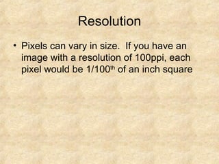 Resolution Pixels can vary in size.  If you have an image with a resolution of 100ppi, each pixel would be 1/100 th  of an inch square 