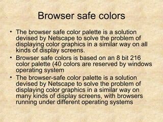 Browser safe colors The browser safe color palette is a solution devised by Netscape to solve the problem of displaying color graphics in a similar way on all kinds of display screens. Browser safe colors is based on an 8 bit 216 color palette (40 colors are reserved by windows operating system The browser-safe color palette is a solution devised by Netscape to solve the problem of displaying color graphics in a similar way on many kinds of display screens, with browsers running under different operating systems  