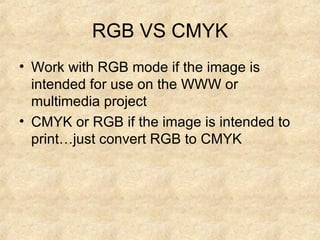 RGB VS CMYK Work with RGB mode if the image is intended for use on the WWW or multimedia project CMYK or RGB if the image is intended to print…just convert RGB to CMYK 