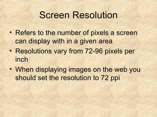 Screen Resolution Refers to the number of pixels a screen can display with in a given area Resolutions vary from 72-96 pixels per inch When displaying images on the web you should set the resolution to 72 ppi 