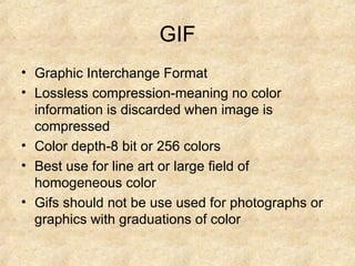 GIF Graphic Interchange Format Lossless compression-meaning no color information is discarded when image is compressed Color depth-8 bit or 256 colors Best use for line art or large field of homogeneous color Gifs should not be use used for photographs or graphics with graduations of color 