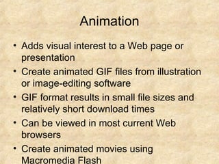 Animation Adds visual interest to a Web page or presentation Create animated GIF files from illustration or image-editing software GIF format results in small file sizes and relatively short download times Can be viewed in most current Web browsers Create animated movies using Macromedia Flash Flash animation provides more options than GIF, but large files require longer download time and Flash Player utility to view the movies 