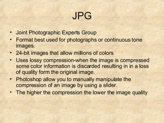 JPG Joint Photographic Experts Group Format best used for photographs or continuous tone images. 24-bit images that allow millions of colors Uses lossy compression-when the image is compressed some color information is discarded resulting in in a loss of quality form the original image. Photoshop allow you to manually manipulate the compression of an image by using a slider. The higher the compression the lower the image quality 
