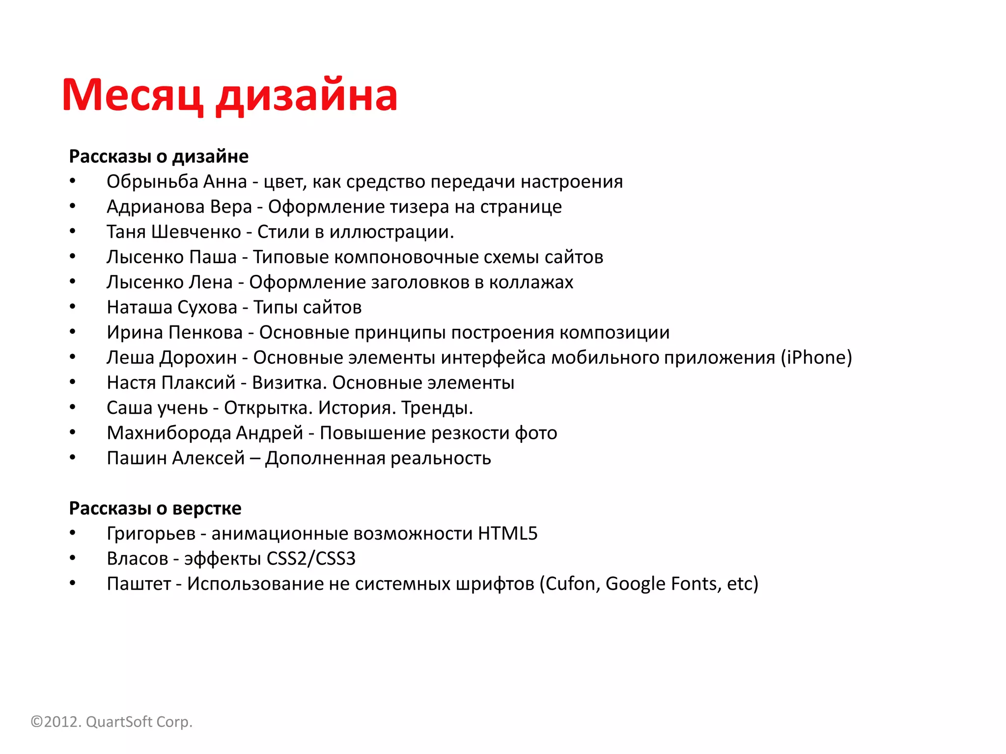Месяц дизайна
     Рассказы о дизайне
     • Обрыньба Анна - цвет, как средство передачи настроения
     • Адрианова Вера - Оформление тизера на странице
     • Таня Шевченко - Стили в иллюстрации.
     • Лысенко Паша - Типовые компоновочные схемы сайтов
     • Лысенко Лена - Оформление заголовков в коллажах
     • Наташа Сухова - Типы сайтов
     • Ирина Пенкова - Основные принципы построения композиции
     • Леша Дорохин - Основные элементы интерфейса мобильного приложения (iPhone)
     • Настя Плаксий - Визитка. Основные элементы
     • Саша учень - Открытка. История. Тренды.
     • Махниборода Андрей - Повышение резкости фото
     • Пашин Алексей – Дополненная реальность

     Рассказы о верстке
     • Григорьев - анимационные возможности HTML5
     • Власов - эффекты CSS2/CSS3
     • Паштет - Использование не системных шрифтов (Cufon, Google Fonts, etc)




©2012. QuartSoft Corp.
 
