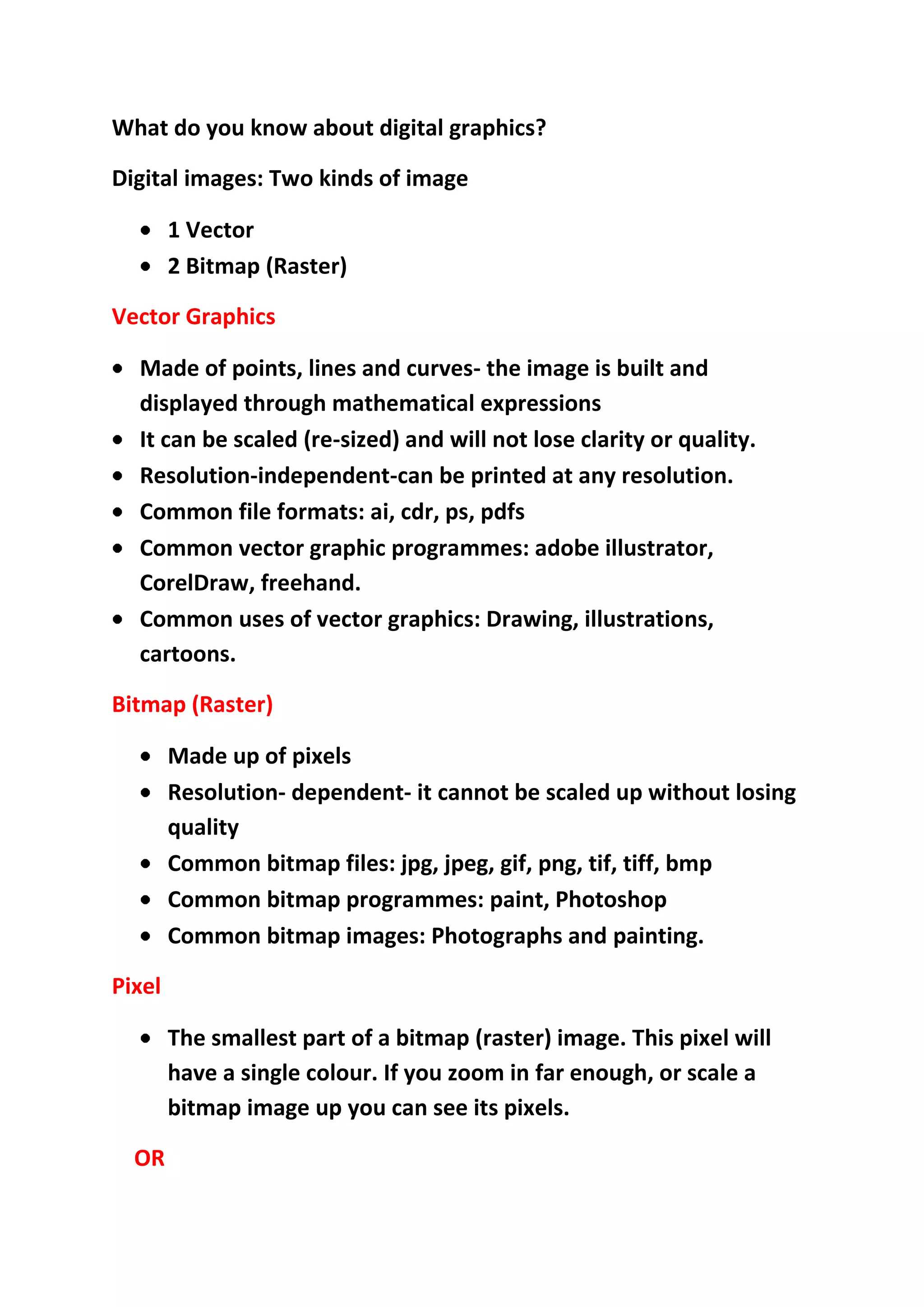 What do you know about digital graphics?
Digital images: Two kinds of image
1 Vector
2 Bitmap (Raster)
Vector Graphics
Made of points, lines and curves- the image is built and
displayed through mathematical expressions
It can be scaled (re-sized) and will not lose clarity or quality.
Resolution-independent-can be printed at any resolution.
Common file formats: ai, cdr, ps, pdfs
Common vector graphic programmes: adobe illustrator,
CorelDraw, freehand.
Common uses of vector graphics: Drawing, illustrations,
cartoons.
Bitmap (Raster)
Made up of pixels
Resolution- dependent- it cannot be scaled up without losing
quality
Common bitmap files: jpg, jpeg, gif, png, tif, tiff, bmp
Common bitmap programmes: paint, Photoshop
Common bitmap images: Photographs and painting.
Pixel
The smallest part of a bitmap (raster) image. This pixel will
have a single colour. If you zoom in far enough, or scale a
bitmap image up you can see its pixels.
OR

 