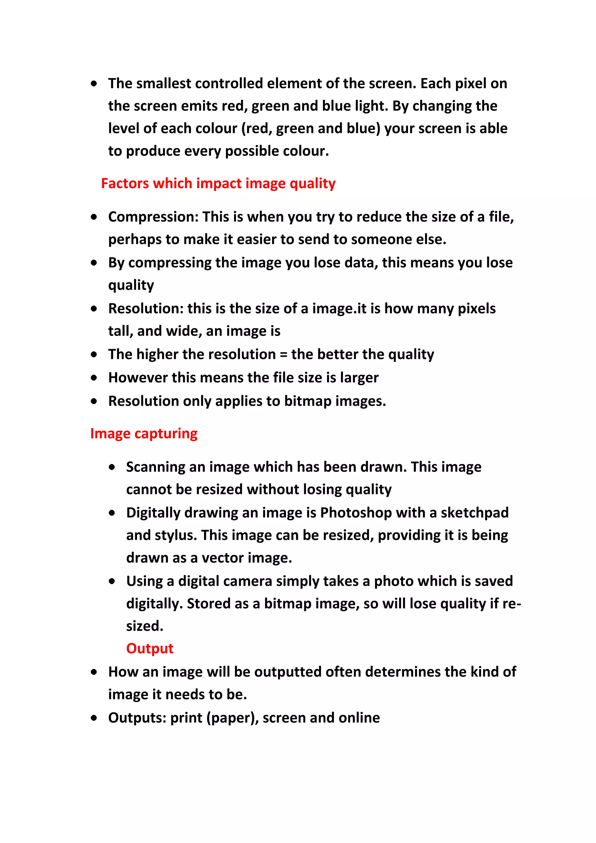 The smallest controlled element of the screen. Each pixel on
the screen emits red, green and blue light. By changing the
level of each colour (red, green and blue) your screen is able
to produce every possible colour.
Factors which impact image quality
Compression: This is when you try to reduce the size of a file,
perhaps to make it easier to send to someone else.
By compressing the image you lose data, this means you lose
quality
Resolution: this is the size of a image.it is how many pixels
tall, and wide, an image is
The higher the resolution = the better the quality
However this means the file size is larger
Resolution only applies to bitmap images.
Image capturing
Scanning an image which has been drawn. This image
cannot be resized without losing quality
Digitally drawing an image is Photoshop with a sketchpad
and stylus. This image can be resized, providing it is being
drawn as a vector image.
Using a digital camera simply takes a photo which is saved
digitally. Stored as a bitmap image, so will lose quality if resized.
Output
How an image will be outputted often determines the kind of
image it needs to be.
Outputs: print (paper), screen and online

 