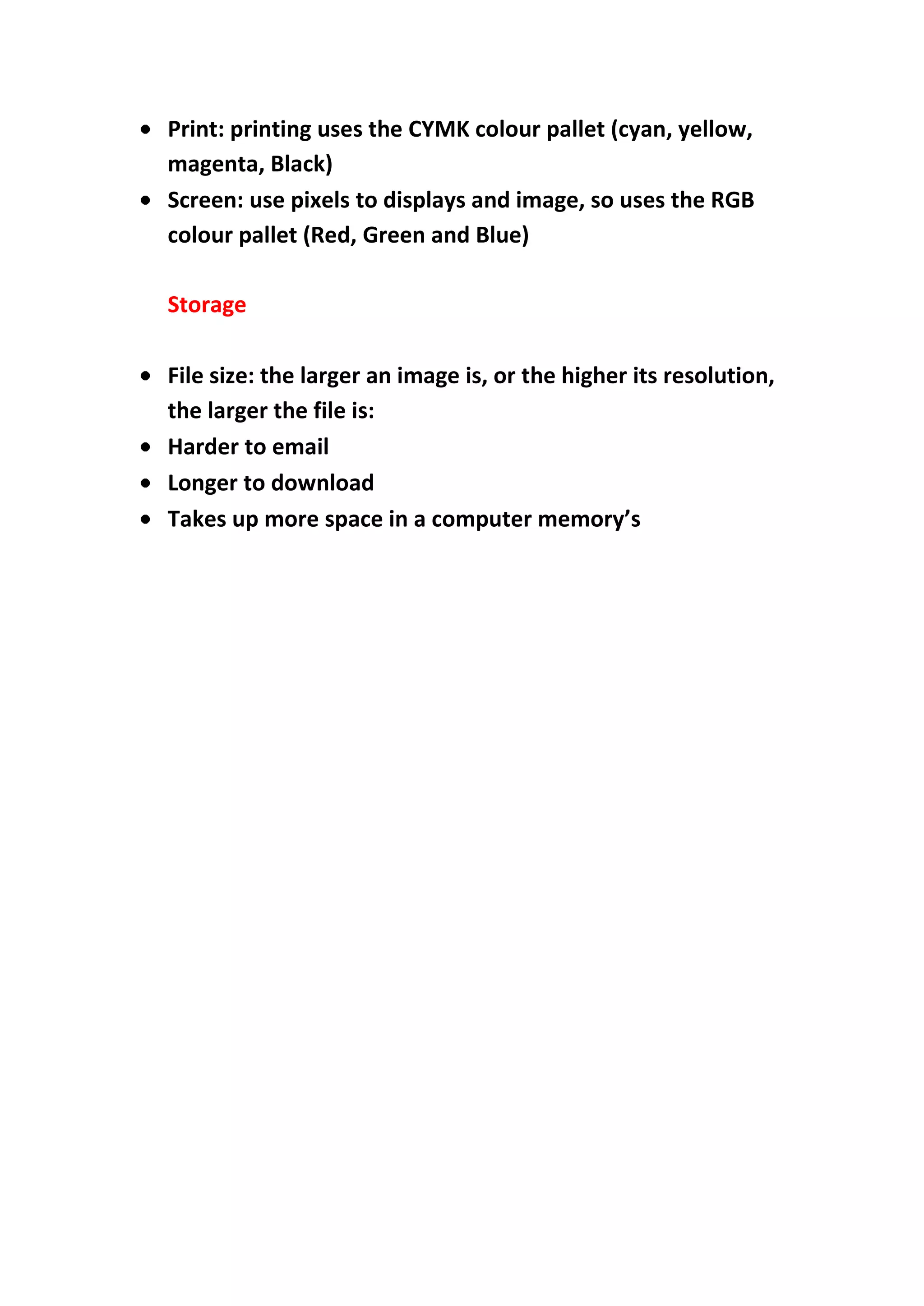 Print: printing uses the CYMK colour pallet (cyan, yellow,
magenta, Black)
Screen: use pixels to displays and image, so uses the RGB
colour pallet (Red, Green and Blue)
Storage
File size: the larger an image is, or the higher its resolution,
the larger the file is:
Harder to email
Longer to download
Takes up more space in a computer memory’s

 