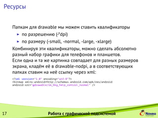 Ресурсы
Папкам для drawable мы можем ставить квалификаторы
по разрешению (-*dpi)
по размеру (-small, -normal, -large, -xlarge)
Комбинируя эти квалификаторы, можно сделать абсолютно
разный набор графики для телефонов и планшетов.
Если одна и та же картинка совпадает для разных размеров
экрана, кладём её в drawable-nodpi, а в соответствующих
папках ставим на неё ссылку через xml:
<?xml version="1.0" encoding="utf-8"?>
<bitmap xmlns:android=http://schemas.android.com/apk/res/android
android:src="@drawable/im_bkg_help_control_normal" />
17 Работа с графической подсистемой
 
