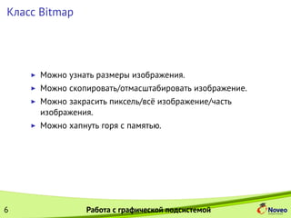 Класс Bitmap
Можно узнать размеры изображения.
Можно скопировать/отмасштабировать изображение.
Можно закрасить пиксель/всё изображение/часть
изображения.
Можно хапнуть горя с памятью.
6 Работа с графической подсистемой
 