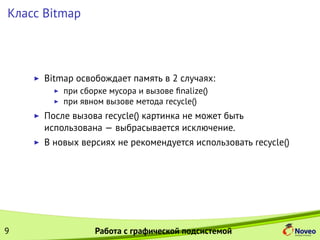 Класс Bitmap
Bitmap освобождает память в 2 случаях:
при сборке мусора и вызове ﬁnalize()
при явном вызове метода recycle()
После вызова recycle() картинка не может быть
использована — выбрасывается исключение.
В новых версиях не рекомендуется использовать recycle()
9 Работа с графической подсистемой
 