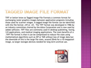 TIFF or better know as Tagged Image File Formats a common format for
exchanging raster graphics images between application programs including
those used for scanner images. A tagged image file format can be identified
with the file format .tiff or .tif, The TIFF format was developed in 1986 by
an industry committee chaired by the Aldus Corporation and is now used by
adobe software. TIFF files are commonly used in desktop publishing, faxing,
3-D applications, and medical imaging applications. The main benefits of a
.TIFF file format is that it can be compressed to reduce file sizes using
mathematical algorithms such as ZIP or TAR without loss of image data but
the downside of this is the large file sizes, around 20mb for a 10 megapixel
image, so larger storages devices needed for long term archival use.
 