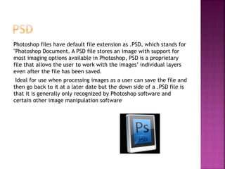 Photoshop files have default file extension as .PSD, which stands for
"Photoshop Document. A PSD file stores an image with support for
most imaging options available in Photoshop, PSD is a proprietary
file that allows the user to work with the images’ individual layers
even after the file has been saved.
Ideal for use when processing images as a user can save the file and
then go back to it at a later date but the down side of a .PSD file is
that it is generally only recognized by Photoshop software and
certain other image manipulation software
 