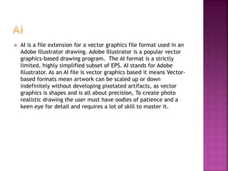  AI is a file extension for a vector graphics file format used in an
Adobe Illustrator drawing. Adobe Illustrator is a popular vector
graphics-based drawing program. The AI format is a strictly
limited, highly simplified subset of EPS. AI stands for Adobe
Illustrator. As an AI file is vector graphics based it means Vector-
based formats mean artwork can be scaled up or down
indefinitely without developing pixelated artifacts, as vector
graphics is shapes and is all about precision, To create photo
realistic drawing the user must have oodles of patience and a
keen eye for detail and requires a lot of skill to master it.
 