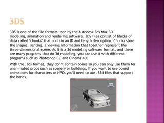 3DS is one of the file formats used by the Autodesk 3ds Max 3D
modeling, animation and rendering software. 3DS files consist of blocks of
data called "chunks" that contain an ID and length description. Chunks store
the shapes, lighting, a viewing information that together represent the
three-dimensional scene. As It is a 3d modeling software format, and there
are many programs that do 3d modeling, you can use it with different
programs such as Photoshop CC and Cinema 4D.
With the .3ds format, they don’t contain bones so you can only use them for
unanimated props such as scenery or buildings. If you want to use boned
animations for characters or NPCs you'll need to use .B3d files that support
the bones.
 