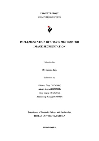 PROJECT REPORT
(COMPUTER GRAPHICS)
IMPLEMENTATION OF OTSU’S METHOD FOR
IMAGE SEGMENTATION
Submitted to
Dr. Sushma Jain
Submitted by
Abhinav Garg (101303004)
Akshit Arora (101303012)
Akul Gupta (101303013)
Anmoldeep Kang (101303027)
Department of Computer Science and Engineering
THAPAR UNIVERSITY, PATIALA
1516 ODDSEM
 