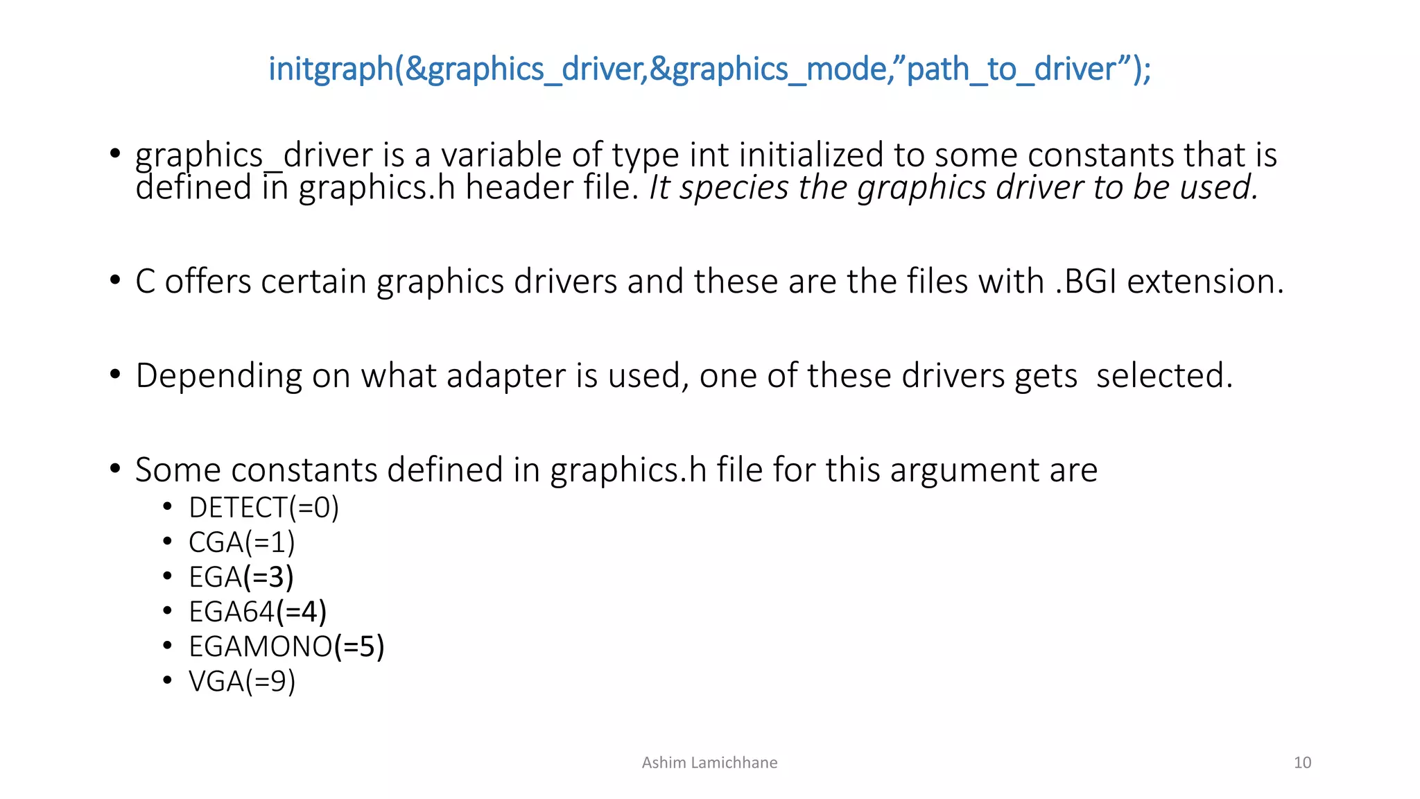 initgraph(&graphics_driver,&graphics_mode,”path_to_driver”);
• graphics_driver is a variable of type int initialized to some constants that is
defined in graphics.h header file. It species the graphics driver to be used.
• C offers certain graphics drivers and these are the files with .BGI extension.
• Depending on what adapter is used, one of these drivers gets selected.
• Some constants defined in graphics.h file for this argument are
• DETECT(=0)
• CGA(=1)
• EGA(=3)
• EGA64(=4)
• EGAMONO(=5)
• VGA(=9)
Ashim Lamichhane 10
 