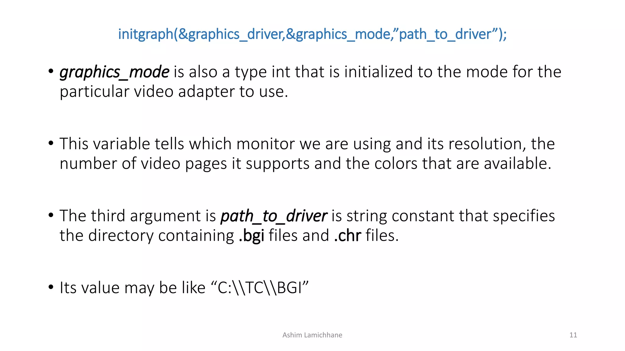 initgraph(&graphics_driver,&graphics_mode,”path_to_driver”);
• graphics_mode is also a type int that is initialized to the mode for the
particular video adapter to use.
• This variable tells which monitor we are using and its resolution, the
number of video pages it supports and the colors that are available.
• The third argument is path_to_driver is string constant that specifies
the directory containing .bgi files and .chr files.
• Its value may be like “C:TCBGI”
Ashim Lamichhane 11
 