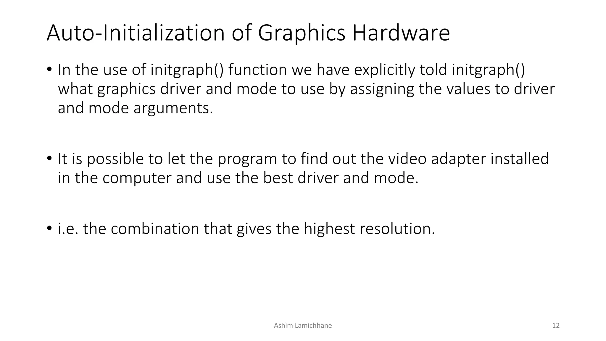 Auto-Initialization of Graphics Hardware
• In the use of initgraph() function we have explicitly told initgraph()
what graphics driver and mode to use by assigning the values to driver
and mode arguments.
• It is possible to let the program to find out the video adapter installed
in the computer and use the best driver and mode.
• i.e. the combination that gives the highest resolution.
Ashim Lamichhane 12
 