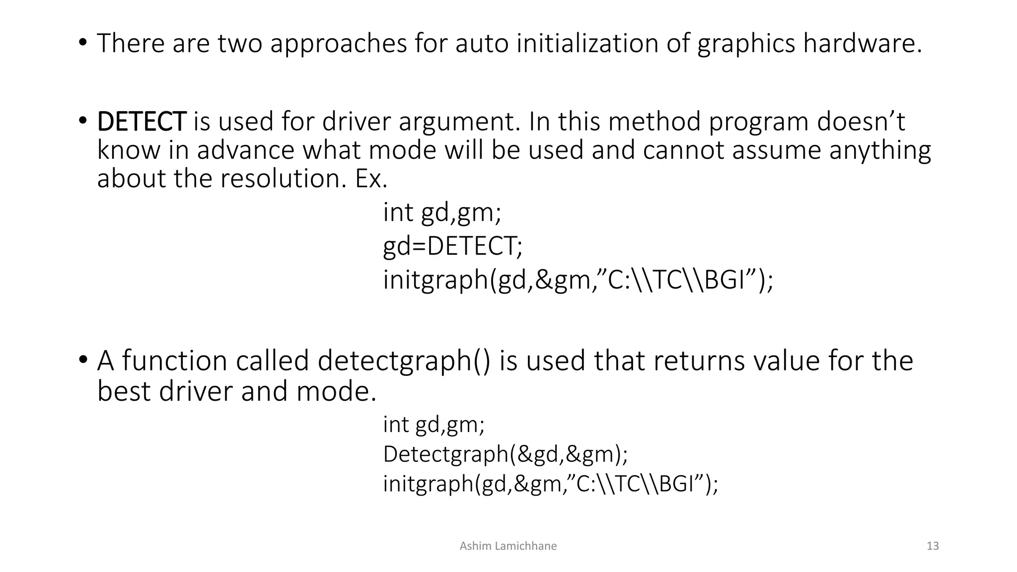 • There are two approaches for auto initialization of graphics hardware.
• DETECT is used for driver argument. In this method program doesn’t
know in advance what mode will be used and cannot assume anything
about the resolution. Ex.
int gd,gm;
gd=DETECT;
initgraph(gd,&gm,”C:TCBGI”);
• A function called detectgraph() is used that returns value for the
best driver and mode.
int gd,gm;
Detectgraph(&gd,&gm);
initgraph(&gd,&gm,”C:TCBGI”);
Ashim Lamichhane 13
 